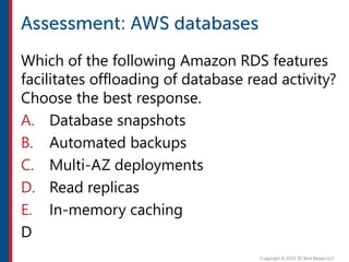 Which of the following Amazon RDS features
facilitates offloading of database read activity?
Choose the best response.
A. Database snapshots
B. Automated backups
C. Multi-AZ deployments
D. Read replicas
E. In-memory caching
D
 
