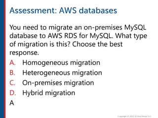 You need to migrate an on-premises MySQL
database to AWS RDS for MySQL. What type
of migration is this? Choose the best
response.
A. Homogeneous migration
B. Heterogeneous migration
C. On-premises migration
D. Hybrid migration
A
 