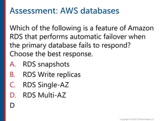 Which of the following is a feature of Amazon
RDS that performs automatic failover when
the primary database fails to respond?
Choose the best response.
A. RDS snapshots
B. RDS Write replicas
C. RDS Single-AZ
D. RDS Multi-AZ
D
 