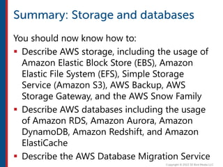You should now know how to:
 Describe AWS storage, including the usage of
Amazon Elastic Block Store (EBS), Amazon
Elastic File System (EFS), Simple Storage
Service (Amazon S3), AWS Backup, AWS
Storage Gateway, and the AWS Snow Family
 Describe AWS databases including the usage
of Amazon RDS, Amazon Aurora, Amazon
DynamoDB, Amazon Redshift, and Amazon
ElastiCache
 Describe the AWS Database Migration Service
 