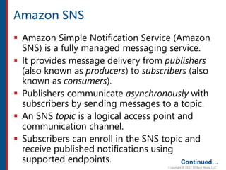  Amazon Simple Notification Service (Amazon
SNS) is a fully managed messaging service.
 It provides message delivery from publishers
(also known as producers) to subscribers (also
known as consumers).
 Publishers communicate asynchronously with
subscribers by sending messages to a topic.
 An SNS topic is a logical access point and
communication channel.
 Subscribers can enroll in the SNS topic and
receive published notifications using
supported endpoints. Continued…
 