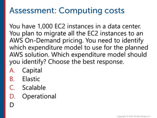 You have 1,000 EC2 instances in a data center.
You plan to migrate all the EC2 instances to an
AWS On-Demand pricing. You need to identify
which expenditure model to use for the planned
AWS solution. Which expenditure model should
you identify? Choose the best response.
A. Capital
B. Elastic
C. Scalable
D. Operational
D
 