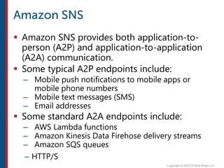  Amazon SNS provides both application-to-
person (A2P) and application-to-application
(A2A) communication.
 Some typical A2P endpoints include:
– Mobile push notifications to mobile apps or
mobile phone numbers
– Mobile text messages (SMS)
– Email addresses
 Some standard A2A endpoints include:
– AWS Lambda functions
– Amazon Kinesis Data Firehose delivery streams
– Amazon SQS queues
– HTTP/S
 