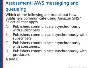 Which of the following are true about how
publishers communicate using Amazon SNS?
Select all that apply.
A. Publishers communicate asynchronously
with subscribers.
B. Publishers communicate synchronously with
subscribers.
C. Publishers communicate asynchronously
with consumers.
D. Publishers communicate synchronously with
producers.
A and C
 