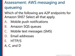 Which of the following are A2P endpoints for
Amazon SNS? Select all that apply.
A. Mobile push notifications
B. Amazon SQS queues
C. Mobile text messages (SMS)
D. Email addresses
E. HTTP/S
A, C, and D
 