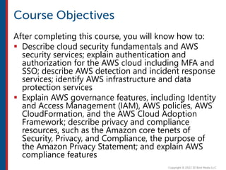 After completing this course, you will know how to:
 Describe cloud security fundamentals and AWS
security services; explain authentication and
authorization for the AWS cloud including MFA and
SSO; describe AWS detection and incident response
services; identify AWS infrastructure and data
protection services
 Explain AWS governance features, including Identity
and Access Management (IAM), AWS policies, AWS
CloudFormation, and the AWS Cloud Adoption
Framework; describe privacy and compliance
resources, such as the Amazon core tenets of
Security, Privacy, and Compliance, the purpose of
the Amazon Privacy Statement; and explain AWS
compliance features
 