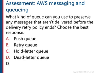 What kind of queue can you use to preserve
any messages that aren’t delivered before the
delivery retry policy ends? Choose the best
response.
A. Push queue
B. Retry queue
C. Hold-letter queue
D. Dead-letter queue
D
 