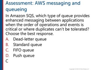 In Amazon SQS, which type of queue provides
enhanced messaging between applications
when the order of operations and events is
critical or where duplicates can’t be tolerated?
Choose the best response.
A. Dead-letter queue
B. Standard queue
C. FIFO queue
D. Push queue
C
 