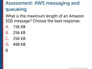 What is the maximum length of an Amazon
SQS message? Choose the best response.
A. 156 KB
B. 256 KB
C. 356 KB
D. 498 KB
B
 