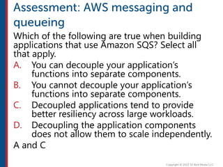 Which of the following are true when building
applications that use Amazon SQS? Select all
that apply.
A. You can decouple your application’s
functions into separate components.
B. You cannot decouple your application’s
functions into separate components.
C. Decoupled applications tend to provide
better resiliency across large workloads.
D. Decoupling the application components
does not allow them to scale independently.
A and C
 