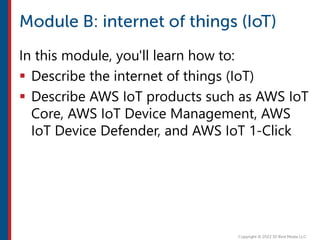 In this module, you'll learn how to:
 Describe the internet of things (IoT)
 Describe AWS IoT products such as AWS IoT
Core, AWS IoT Device Management, AWS
IoT Device Defender, and AWS IoT 1-Click
 
