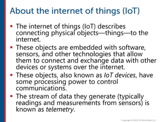  The internet of things (IoT) describes
connecting physical objects—things—to the
internet.
 These objects are embedded with software,
sensors, and other technologies that allow
them to connect and exchange data with other
devices or systems over the internet.
 These objects, also known as IoT devices, have
some processing power to control
communications.
 The stream of data they generate (typically
readings and measurements from sensors) is
known as telemetry.
 