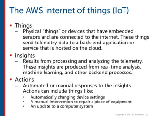  Things
– Physical “things” or devices that have embedded
sensors and are connected to the internet. These things
send telemetry data to a back-end application or
service that is hosted on the cloud.
 Insights
– Results from processing and analyzing the telemetry.
These insights are produced from real-time analysis,
machine learning, and other backend processes.
 Actions
– Automated or manual responses to the insights.
Actions can include things like:
• Automatically changing device settings
• A manual intervention to repair a piece of equipment
• An update to a computer system
 