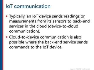  Typically, an IoT device sends readings or
measurements from its sensors to back-end
services in the cloud (device-to-cloud
communication).
 Cloud-to-device communication is also
possible where the back-end service sends
commands to the IoT device.
 