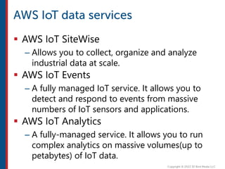  AWS IoT SiteWise
– Allows you to collect, organize and analyze
industrial data at scale.
 AWS IoT Events
– A fully managed IoT service. It allows you to
detect and respond to events from massive
numbers of IoT sensors and applications.
 AWS IoT Analytics
– A fully-managed service. It allows you to run
complex analytics on massive volumes(up to
petabytes) of IoT data.
 