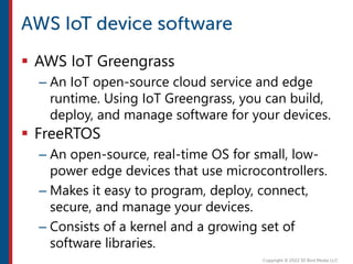  AWS IoT Greengrass
– An IoT open-source cloud service and edge
runtime. Using IoT Greengrass, you can build,
deploy, and manage software for your devices.
 FreeRTOS
– An open-source, real-time OS for small, low-
power edge devices that use microcontrollers.
– Makes it easy to program, deploy, connect,
secure, and manage your devices.
– Consists of a kernel and a growing set of
software libraries.
 