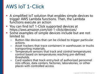  A simplified IoT solution that enables simple devices to
trigger AWS Lambda functions. Then, the Lambda
functions execute an action
 You can find IoT 1-Click supported devices at
https://aws.amazon.com/iot-1-click/devices/
 Some examples of simple devices include but are not
limited to:
– Button-like devices that can be clicked to trigger particular
actions.
– Asset trackers that trace containers in warehouses or trucks
transporting materials.
– Temperature sensors that track and control temperatures
control based on temperatures reaching pre-defined
thresholds.
– Card readers that track entry/exit of authorized personnel
into offices, data centers, factories, laboratories, or other
places with controlled access.
 