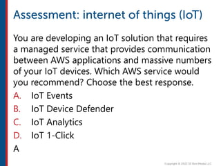 You are developing an IoT solution that requires
a managed service that provides communication
between AWS applications and massive numbers
of your IoT devices. Which AWS service would
you recommend? Choose the best response.
A. IoT Events
B. IoT Device Defender
C. IoT Analytics
D. IoT 1-Click
A
 