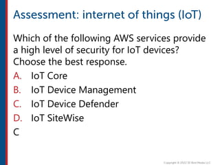 Which of the following AWS services provide
a high level of security for IoT devices?
Choose the best response.
A. IoT Core
B. IoT Device Management
C. IoT Device Defender
D. IoT SiteWise
C
 