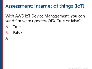 With AWS IoT Device Management, you can
send firmware updates OTA. True or false?
A. True
B. False
A
 