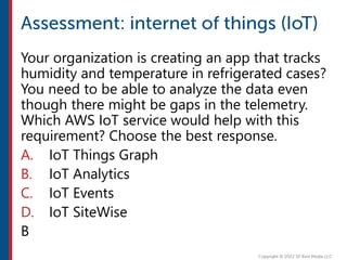 Your organization is creating an app that tracks
humidity and temperature in refrigerated cases?
You need to be able to analyze the data even
though there might be gaps in the telemetry.
Which AWS IoT service would help with this
requirement? Choose the best response.
A. IoT Things Graph
B. IoT Analytics
C. IoT Events
D. IoT SiteWise
B
 