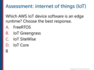 Which AWS IoT device software is an edge
runtime? Choose the best response.
A. FreeRTOS
B. IoT Greengrass
C. IoT SiteWise
D. IoT Core
B
 