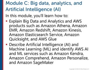 In this module, you'll learn how to:
 Explain Big Data and Analytics and AWS
products such as Amazon Athena, Amazon
EMR, Amazon Redshift, Amazon Kinesis,
Amazon Elasticsearch Service, Amazon
Quicksight, and AWS Glue
 Describe Artificial Intelligence (AI) and
Machine Learning (ML) and identify AWS AI
and ML services such as Amazon Kendra,
Amazon Comprehend, Amazon Personalize,
and Amazon SageMaker
 