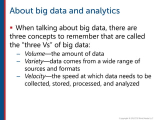  When talking about big data, there are
three concepts to remember that are called
the “three Vs” of big data:
– Volume—the amount of data
– Variety—data comes from a wide range of
sources and formats
– Velocity—the speed at which data needs to be
collected, stored, processed, and analyzed
 