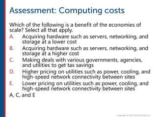 Which of the following is a benefit of the economies of
scale? Select all that apply.
A. Acquiring hardware such as servers, networking, and
storage at a lower cost
B. Acquiring hardware such as servers, networking, and
storage at a higher cost
C. Making deals with various governments, agencies,
and utilities to get tax savings
D. Higher pricing on utilities such as power, cooling, and
high-speed network connectivity between sites
E. Lower pricing on utilities such as power, cooling, and
high-speed network connectivity between sites
A, C, and E
 