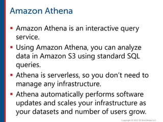  Amazon Athena is an interactive query
service.
 Using Amazon Athena, you can analyze
data in Amazon S3 using standard SQL
queries.
 Athena is serverless, so you don’t need to
manage any infrastructure.
 Athena automatically performs software
updates and scales your infrastructure as
your datasets and number of users grow.
 