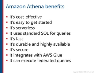  It’s cost-effective
 It’s easy to get started
 It’s serverless
 It uses standard SQL for queries
 It’s fast
 It’s durable and highly available
 It’s secure
 It integrates with AWS Glue
 It can execute federated queries
 