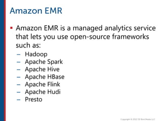  Amazon EMR is a managed analytics service
that lets you use open-source frameworks
such as:
– Hadoop
– Apache Spark
– Apache Hive
– Apache HBase
– Apache Flink
– Apache Hudi
– Presto
 