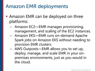  Amazon EMR can be deployed on three
platforms:
– Amazon EC2—EMR manages provisioning,
management, and scaling of the EC2 instances.
– Amazon EKS—EMR runs on-demand Apache
Spark jobs on Amazon EKS without needing to
provision EMR clusters.
– AWS Outposts—EMR allows you to set up,
deploy, manage, and scale EMR in your on-
premises environments, just as you would in
the cloud.
 