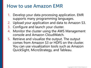 1. Develop your data processing application. EMR
supports many programming languages.
2. Upload your application and data to Amazon S3.
3. Configure and launch your cluster.
4. Monitor the cluster using the AWS Management
console and Amazon CloudWatch.
5. Retrieve and visualize the output. The output
comes from Amazon S3 or HDFS on the cluster.
You can use visualization tools such as Amazon
QuickSight, MicroStrategy, and Tableau.
 