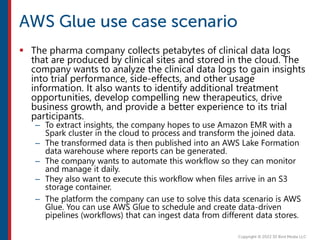  The pharma company collects petabytes of clinical data logs
that are produced by clinical sites and stored in the cloud. The
company wants to analyze the clinical data logs to gain insights
into trial performance, side-effects, and other usage
information. It also wants to identify additional treatment
opportunities, develop compelling new therapeutics, drive
business growth, and provide a better experience to its trial
participants.
– To extract insights, the company hopes to use Amazon EMR with a
Spark cluster in the cloud to process and transform the joined data.
– The transformed data is then published into an AWS Lake Formation
data warehouse where reports can be generated.
– The company wants to automate this workflow so they can monitor
and manage it daily.
– They also want to execute this workflow when files arrive in an S3
storage container.
– The platform the company can use to solve this data scenario is AWS
Glue. You can use AWS Glue to schedule and create data-driven
pipelines (workflows) that can ingest data from different data stores.
 