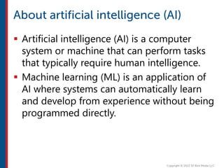  Artificial intelligence (AI) is a computer
system or machine that can perform tasks
that typically require human intelligence.
 Machine learning (ML) is an application of
AI where systems can automatically learn
and develop from experience without being
programmed directly.
 