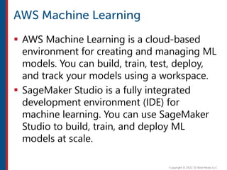  AWS Machine Learning is a cloud-based
environment for creating and managing ML
models. You can build, train, test, deploy,
and track your models using a workspace.
 SageMaker Studio is a fully integrated
development environment (IDE) for
machine learning. You can use SageMaker
Studio to build, train, and deploy ML
models at scale.
 