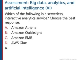Which of the following is a serverless,
interactive analytics service? Choose the best
response.
A. Amazon Athena
B. Amazon Quicksight
C. Amazon EMR
D. AWS Glue
A
 