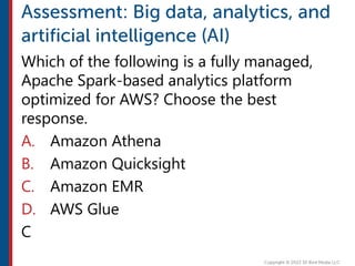 Which of the following is a fully managed,
Apache Spark-based analytics platform
optimized for AWS? Choose the best
response.
A. Amazon Athena
B. Amazon Quicksight
C. Amazon EMR
D. AWS Glue
C
 