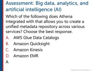 Which of the following does Athena
integrated with that allows you to create a
unified metadata repository across various
services? Choose the best response.
A. AWS Glue Data Catalogs
B. Amazon Quicksight
C. Amazon Kinesis
D. Amazon EMR
A
 
