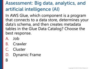In AWS Glue, which component is a program
that connects to a data store, determines your
data’s schema, and then creates metadata
tables in the Glue Data Catalog? Choose the
best response.
A. Job
B. Crawler
C. Cluster
D. Dynamic Frame
B
 