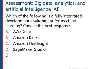 Which of the following is a fully integrated
development environment for machine
learning? Choose the best response.
A. AWS Glue
B. Amazon Kinesis
C. Amazon Quicksight
D. SageMaker Studio
D
 