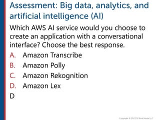 Which AWS AI service would you choose to
create an application with a conversational
interface? Choose the best response.
A. Amazon Transcribe
B. Amazon Polly
C. Amazon Rekognition
D. Amazon Lex
D
 