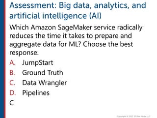 Which Amazon SageMaker service radically
reduces the time it takes to prepare and
aggregate data for ML? Choose the best
response.
A. JumpStart
B. Ground Truth
C. Data Wrangler
D. Pipelines
C
 