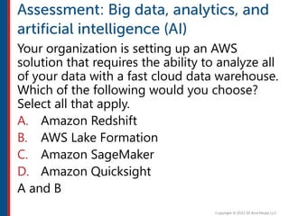 Your organization is setting up an AWS
solution that requires the ability to analyze all
of your data with a fast cloud data warehouse.
Which of the following would you choose?
Select all that apply.
A. Amazon Redshift
B. AWS Lake Formation
C. Amazon SageMaker
D. Amazon Quicksight
A and B
 