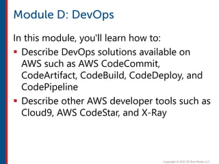 In this module, you'll learn how to:
 Describe DevOps solutions available on
AWS such as AWS CodeCommit,
CodeArtifact, CodeBuild, CodeDeploy, and
CodePipeline
 Describe other AWS developer tools such as
Cloud9, AWS CodeStar, and X-Ray
 