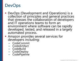  DevOps (Development and Operations) is a
collection of principles and general practices
that stresses the collaboration of developers
and IT operations teams to form an
environment where software can be rapidly
developed, tested, and released in a largely
automated process.
 Amazon provides several services for
developers including:
– CodeCommit
– CodeArtifact
– CodeBuild
– CodeDeploy
– CodePipeline
 