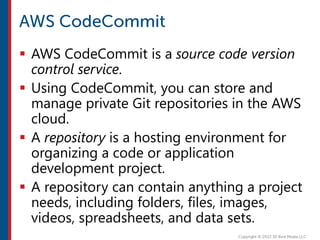  AWS CodeCommit is a source code version
control service.
 Using CodeCommit, you can store and
manage private Git repositories in the AWS
cloud.
 A repository is a hosting environment for
organizing a code or application
development project.
 A repository can contain anything a project
needs, including folders, files, images,
videos, spreadsheets, and data sets.
 