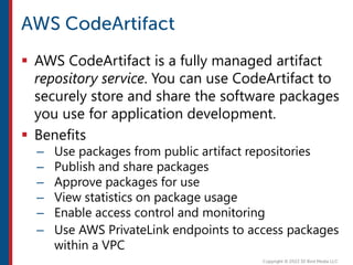  AWS CodeArtifact is a fully managed artifact
repository service. You can use CodeArtifact to
securely store and share the software packages
you use for application development.
 Benefits
– Use packages from public artifact repositories
– Publish and share packages
– Approve packages for use
– View statistics on package usage
– Enable access control and monitoring
– Use AWS PrivateLink endpoints to access packages
within a VPC
 