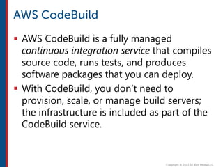  AWS CodeBuild is a fully managed
continuous integration service that compiles
source code, runs tests, and produces
software packages that you can deploy.
 With CodeBuild, you don’t need to
provision, scale, or manage build servers;
the infrastructure is included as part of the
CodeBuild service.
 